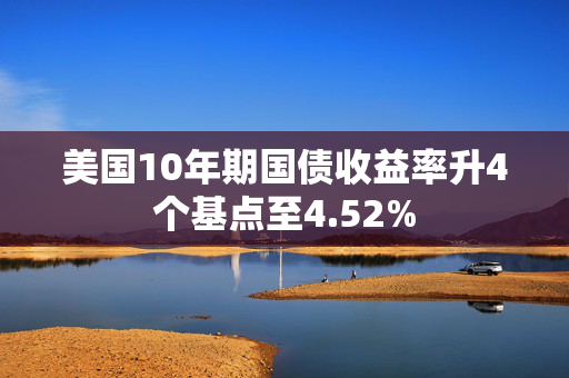 美国10年期国债收益率升4个基点至4.52%