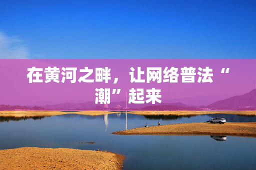 在黄河之畔，让网络普法“潮”起来