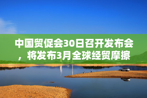 中国贸促会30日召开发布会，将发布3月全球经贸摩擦指数等