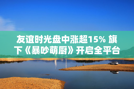 友谊时光盘中涨超15% 旗下《暴吵萌厨》开启全平台公测