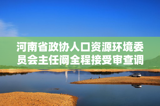 河南省政协人口资源环境委员会主任阚全程接受审查调查