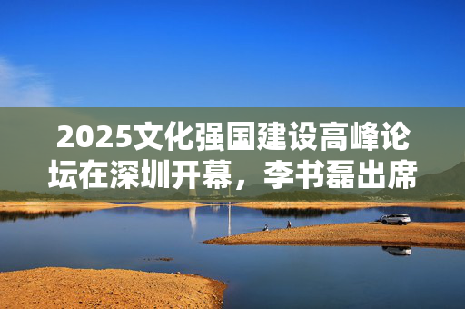 2025文化强国建设高峰论坛在深圳开幕，李书磊出席并发表主旨演讲