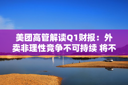 美团高管解读Q1财报：外卖非理性竞争不可持续 将不惜一切赢得竞争