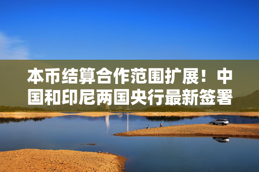 本币结算合作范围扩展！中国和印尼两国央行最新签署