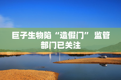 巨子生物陷“造假门” 监管部门已关注