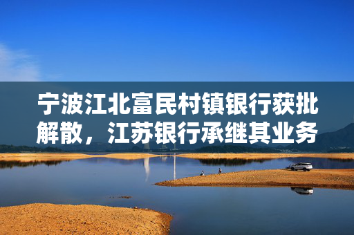 宁波江北富民村镇银行获批解散，江苏银行承继其业务