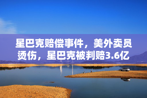 星巴克赔偿事件，美外卖员烫伤，星巴克被判赔3.6亿的深层次原因