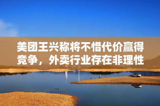 美团王兴称将不惜代价赢得竞争，外卖行业存在非理性内卷