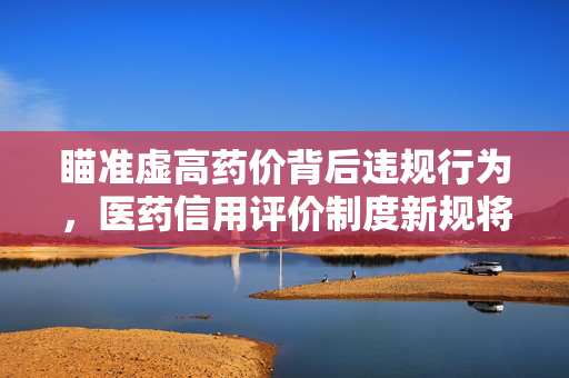 瞄准虚高药价背后违规行为，医药信用评价制度新规将出