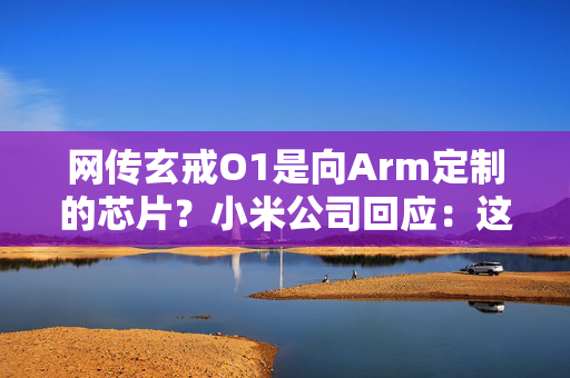 网传玄戒O1是向Arm定制的芯片？小米公司回应：这完全是谣言