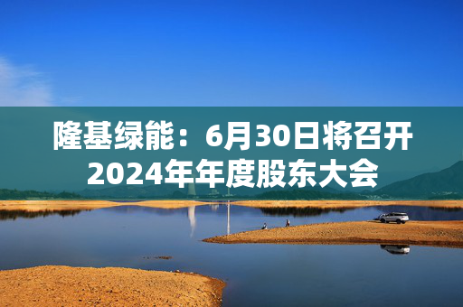 隆基绿能：6月30日将召开2024年年度股东大会