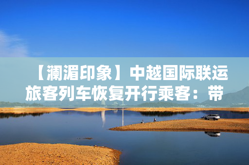 【澜湄印象】中越国际联运旅客列车恢复开行乘客：带来很大便利