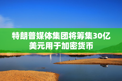 特朗普媒体集团将筹集30亿美元用于加密货币