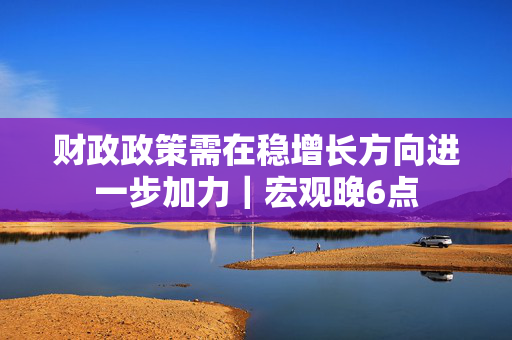 财政政策需在稳增长方向进一步加力｜宏观晚6点