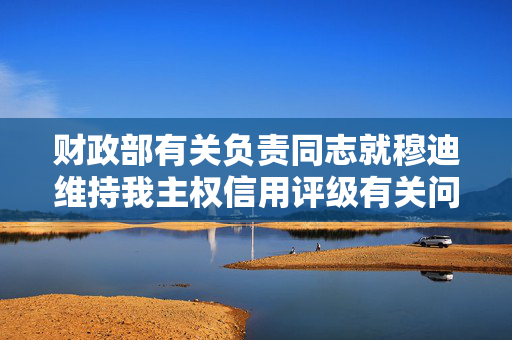 财政部有关负责同志就穆迪维持我主权信用评级有关问题答记者问