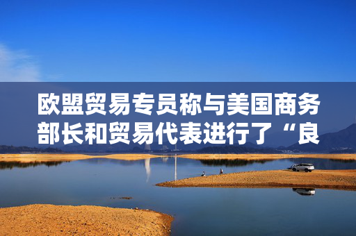 欧盟贸易专员称与美国商务部长和贸易代表进行了“良好的通话”