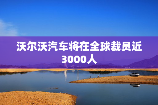 沃尔沃汽车将在全球裁员近3000人