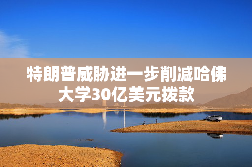 特朗普威胁进一步削减哈佛大学30亿美元拨款