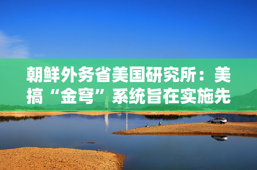 朝鲜外务省美国研究所：美搞“金穹”系统旨在实施先发制人的打击
