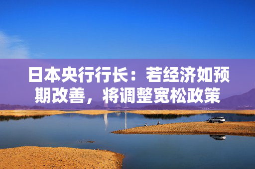 日本央行行长：若经济如预期改善，将调整宽松政策