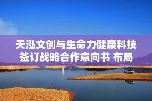 天泓文创与生命力健康科技签订战略合作意向书 布局健康管理产业升级