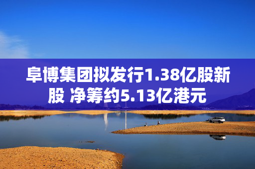 阜博集团拟发行1.38亿股新股 净筹约5.13亿港元