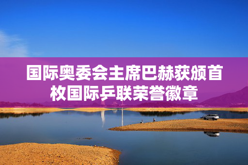 国际奥委会主席巴赫获颁首枚国际乒联荣誉徽章