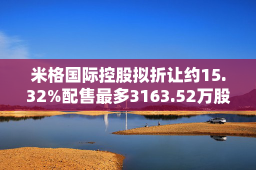 米格国际控股拟折让约15.32%配售最多3163.52万股配售股份