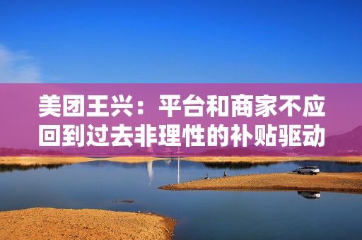 美团王兴：平台和商家不应回到过去非理性的补贴驱动竞争模式