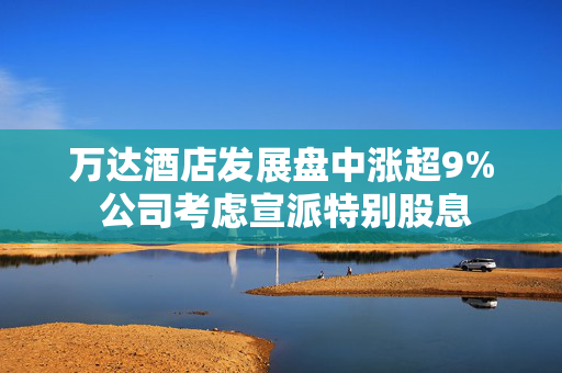 万达酒店发展盘中涨超9% 公司考虑宣派特别股息