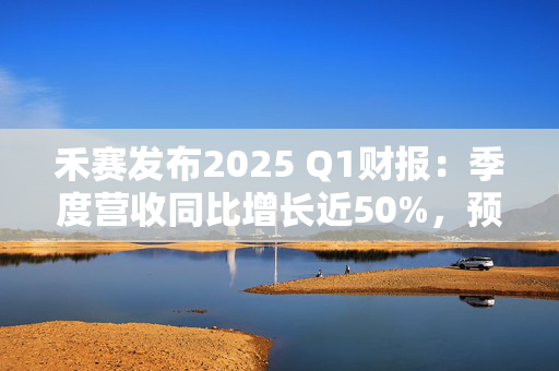 禾赛发布2025 Q1财报：季度营收同比增长近50%，预计全年同比增长44%至69%
