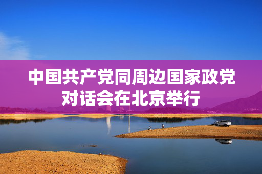 中国共产党同周边国家政党对话会在北京举行