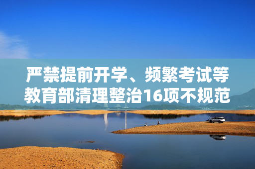 严禁提前开学、频繁考试等教育部清理整治16项不规范办学行为