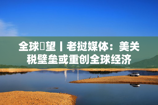 全球瞭望丨老挝媒体：美关税壁垒或重创全球经济