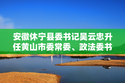 安徽休宁县委书记吴云忠升任黄山市委常委、政法委书记