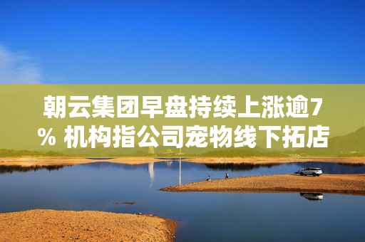 朝云集团早盘持续上涨逾7% 机构指公司宠物线下拓店稳步推进