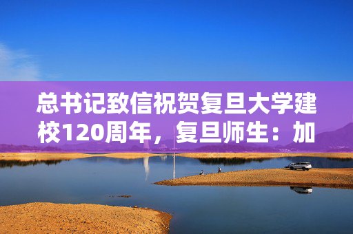 总书记致信祝贺复旦大学建校120周年，复旦师生：加快向创新型大学跨越升级