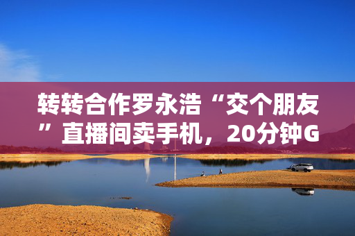 转转合作罗永浩“交个朋友”直播间卖手机，20分钟GMV破千万