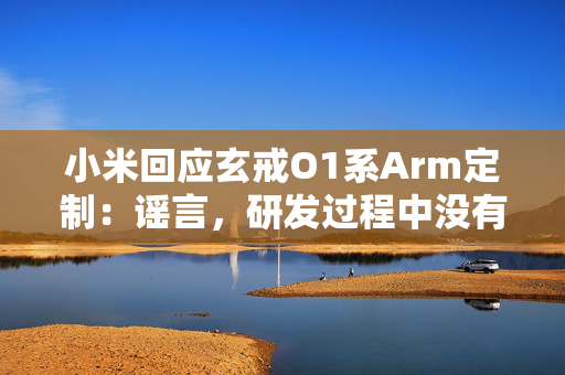 小米回应玄戒O1系Arm定制：谣言，研发过程中没有采用Arm CSS服务