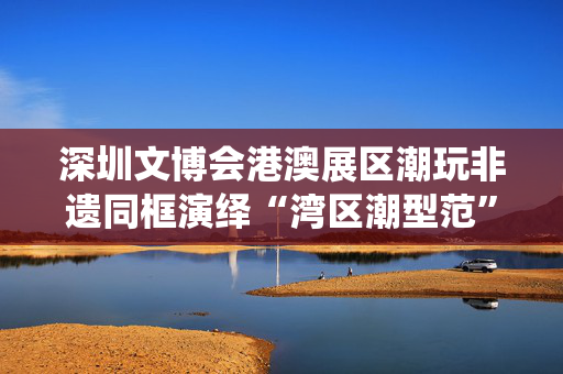 深圳文博会港澳展区潮玩非遗同框演绎“湾区潮型范”
