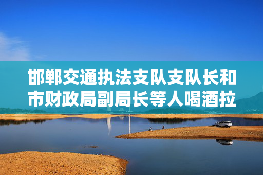 邯郸交通执法支队支队长和市财政局副局长等人喝酒拉关系，多人被处分