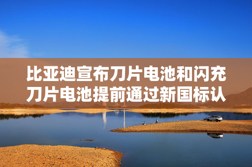 比亚迪宣布刀片电池和闪充刀片电池提前通过新国标认证