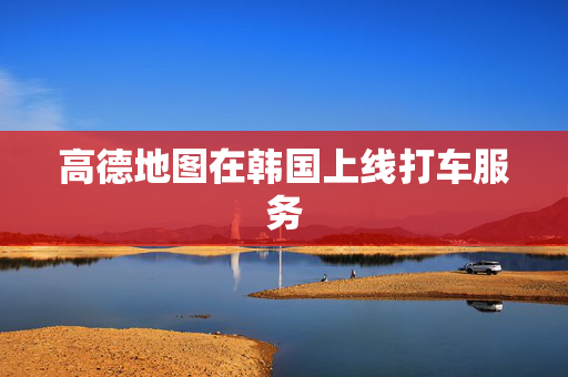 高德地图在韩国上线打车服务