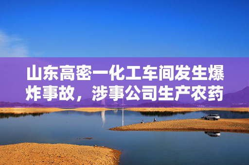山东高密一化工车间发生爆炸事故，涉事公司生产农药及中间体