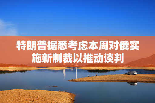 特朗普据悉考虑本周对俄实施新制裁以推动谈判