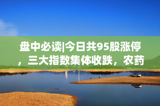 盘中必读|今日共95股涨停，三大指数集体收跌，农药、化工概念午后大涨