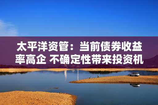 太平洋资管：当前债券收益率高企 不确定性带来投资机会