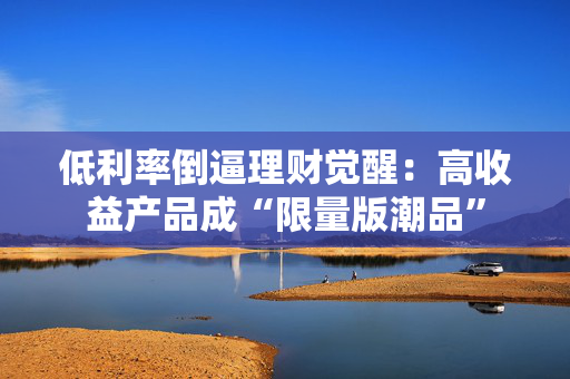 低利率倒逼理财觉醒：高收益产品成“限量版潮品”