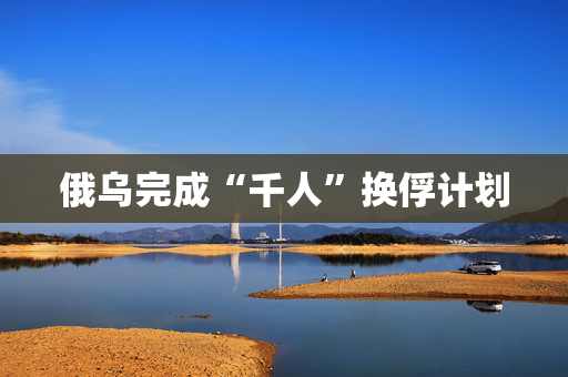 俄乌完成“千人”换俘计划