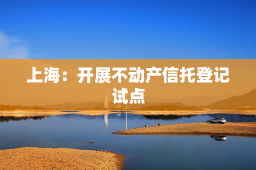上海：开展不动产信托登记试点